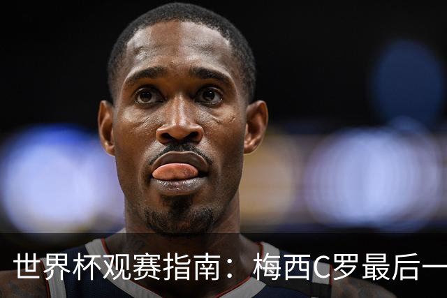世界杯观赛指南：梅西C罗最后一舞 国足缺席依然满满中国元素