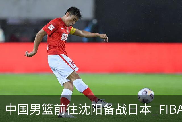 中国男篮前往沈阳备战日本 FIBA高度评价杨瀚森