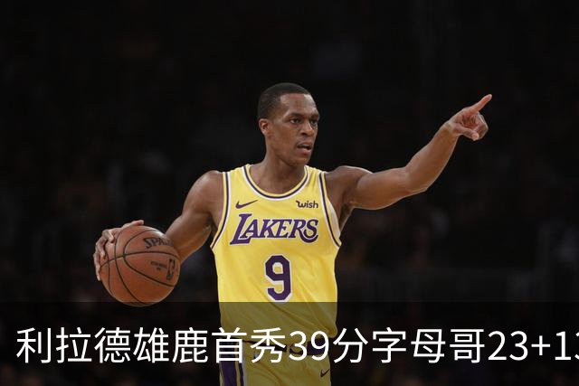 利拉德雄鹿首秀39分字母哥23+13 雄鹿险胜76人