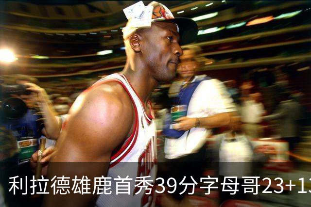 利拉德雄鹿首秀39分字母哥23+13 雄鹿险胜76人