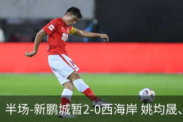 半场-新鹏城暂2-0西海岸 姚均晟、杨一鸣破门 雷森德伤退