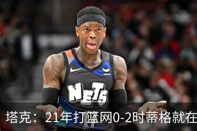 塔克：21年打篮网0-2时蒂格就在打包行李了 还问我为啥打那么努力