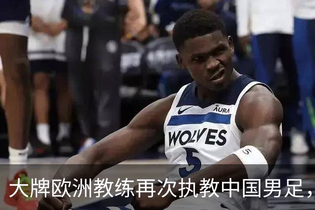 大牌欧洲教练再次执教中国男足，直面世界杯挑战，引发热议