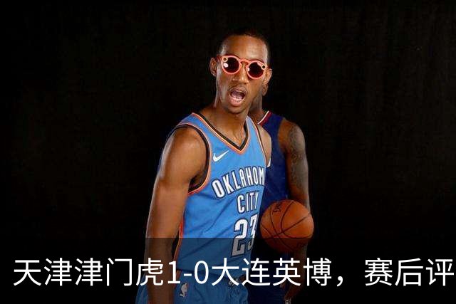 天津津门虎1-0大连英博，赛后评分：18号科尔多瓦表现抢眼