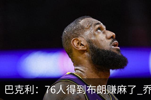 巴克利：76人得到布朗赚麻了 乔治的合同本已他们未来5年失去希望