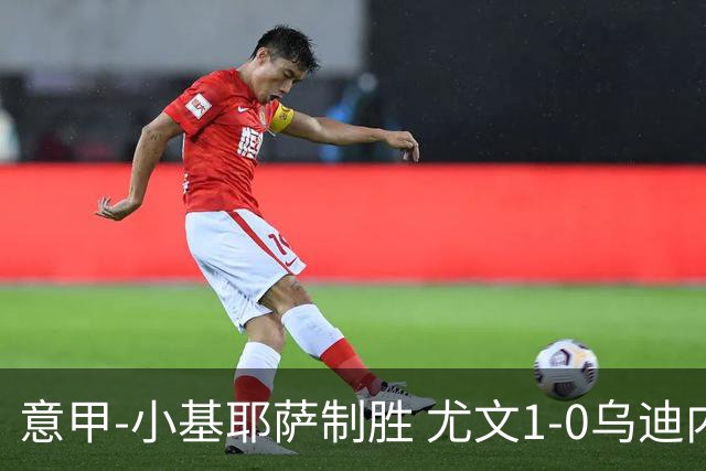 意甲-小基耶萨制胜 尤文1-0乌迪内斯获联赛第7