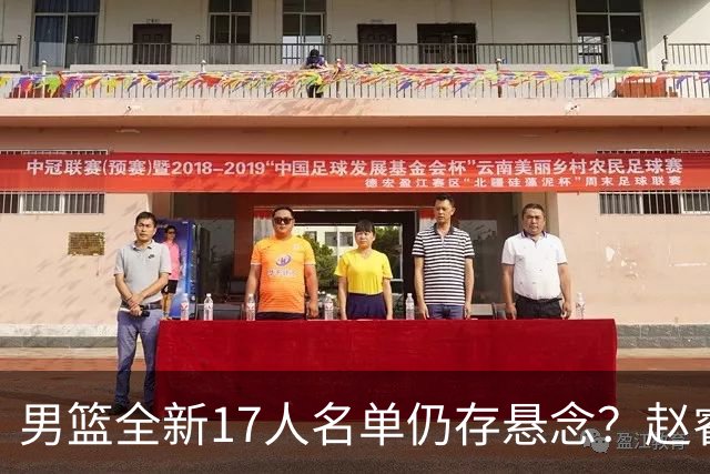 男篮全新17人名单仍存悬念？赵睿、周琦还未确定 最终12人初见端倪