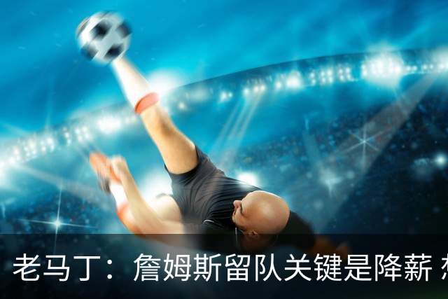 老马丁：詹姆斯留队关键是降薪 想夺冠就别想着拿顶薪